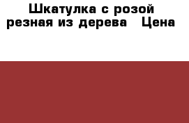 Шкатулка с розой резная из дерева › Цена ­ 2 500 - Ростовская обл., Песчанокопский р-н, Рассыпное с. Хобби. Ручные работы » Подарки к праздникам   